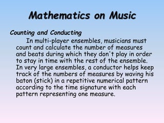 Mathematics on Music
Counting and Conducting
In multi-player ensembles, musicians must
count and calculate the number of measures
and beats during which they don't play in order
to stay in time with the rest of the ensemble.
In very large ensembles, a conductor helps keep
track of the numbers of measures by waving his
baton (stick) in a repetitive numerical pattern
according to the time signature with each
pattern representing one measure.
 