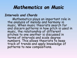 Mathematics on Music
Intervals and Chords
Mathematics plays an important role in
the analysis of melody and harmony in
music. When music theorists search for
and discern patterns in how pitch is used in
music, the relationship of different
pitches to one another is discussed in
terms of intervals and scale degree
numbers. This allows theorists to keep
track of trends and apply knowledge of
patterns to new compositions.
 