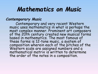 Mathematics on Music
Contemporary Music
Contemporary and very recent Western
music uses mathematics in what is perhaps the
most complex manner. Prominent art composers
of the 20th century created new musical forms
based in mathematics. The most famous of
these forms is 12-tone music, a system of
composition wherein each of the pitches of the
Western scale are assigned numbers and a
mathematical matrix is written to determine
the order of the notes in a composition.
 