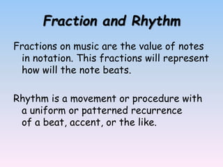 Fraction and Rhythm
Fractions on music are the value of notes
in notation. This fractions will represent
how will the note beats.
Rhythm is a movement or procedure with
a uniform or patterned recurrence
of a beat, accent, or the like.
 