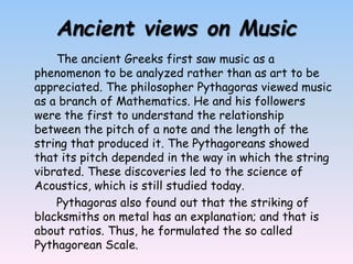 Ancient views on Music
The ancient Greeks first saw music as a
phenomenon to be analyzed rather than as art to be
appreciated. The philosopher Pythagoras viewed music
as a branch of Mathematics. He and his followers
were the first to understand the relationship
between the pitch of a note and the length of the
string that produced it. The Pythagoreans showed
that its pitch depended in the way in which the string
vibrated. These discoveries led to the science of
Acoustics, which is still studied today.
Pythagoras also found out that the striking of
blacksmiths on metal has an explanation; and that is
about ratios. Thus, he formulated the so called
Pythagorean Scale.
 