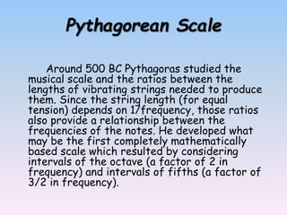 Pythagorean Scale
Around 500 BC Pythagoras studied the
musical scale and the ratios between the
lengths of vibrating strings needed to produce
them. Since the string length (for equal
tension) depends on 1/frequency, those ratios
also provide a relationship between the
frequencies of the notes. He developed what
may be the first completely mathematically
based scale which resulted by considering
intervals of the octave (a factor of 2 in
frequency) and intervals of fifths (a factor of
3/2 in frequency).
 