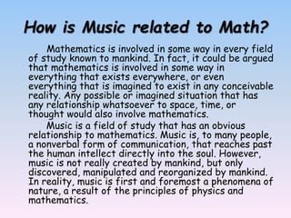 How is Music related to Math?
Mathematics is involved in some way in every field
of study known to mankind. In fact, it could be argued
that mathematics is involved in some way in
everything that exists everywhere, or even
everything that is imagined to exist in any conceivable
reality. Any possible or imagined situation that has
any relationship whatsoever to space, time, or
thought would also involve mathematics.
Music is a field of study that has an obvious
relationship to mathematics. Music is, to many people,
a nonverbal form of communication, that reaches past
the human intellect directly into the soul. However,
music is not really created by mankind, but only
discovered, manipulated and reorganized by mankind.
In reality, music is first and foremost a phenomena of
nature, a result of the principles of physics and
mathematics.
 