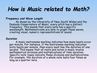How is Music related to Math?
Frequency and Wave Length
As shown by the University of New South Wales and the
Peabody Conservatory of Music, every pitch has a distinct
frequency. This means that every note has a specific
wavelength. Mathematicians are able to graph these waves,
creating visual, numeric representations of sound.
Duration
A music metronome marking indicates how many beats occur
per minute. For instance, if the metronome marking indicates
sixty beats per minute, then every beat has the duration of one
second. This means that all rests and notes in music involve
mathematical divisions and multiplications of time duration.
Specific note types indicate these divisions and multiplications.
For example, the duration of a whole note lasts four times as
long as a quarter note.
 