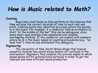 How is Music related to Math?
Counting
Musicians count beats as they perform as this ensures that
they will give the correct duration of time to each rest and
pitch. Counting beats also identifies precisely where the person
is in the music. For example, if a conductor tells an orchestra to
start "at the middle of the bar" this can be ambiguous, since
some music uses multiple time signatures and complex,
overlapping rhythms. If the conductor can explain with numbers
where he is in the music based on counting procedures (e.g., "on
beat four"), then he has eliminated this ambiguity.
Engineering
The University of New South Wales shows that musical
acoustics involves how sound waves bounce off surfaces in the
environment. Engineers thus examine the precise angles at which
sound waves will hit architectural surfaces in order to get the
clearest and most efficient sound production.
 