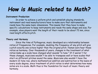 How is Music related to Math?
Instrument Production
In order to achieve a uniform pitch and establish playing standards,
instrument and reed manufacturers have to make sure that instruments and
reeds have the same basic dimensions. This means that they have to make
specific calculations to keep instruments and reeds the same shape and size. For
example, oboe players want the length of their reeds to be about 72 mm, since
reed length affects pitch.
Theory and Harmony
Since the time of Pythagoras, music developed as a relationship between
ratios of frequencies. For example, doubling the frequency of any pitch will give
a pitch exactly one octave higher than the original pitch. Human ears hear these
ratios as harmony. Over thousands of years, changes in the treatment of what
ratios make up a scale have changed what sounds "in tune." If it weren't for
these changes, musicians wouldn't be able to transpose well or have scales that
start on different pitches sound the same. Musicians also wouldn't have the
modern 12-tone row, where mathematical addition and subtraction is the basis of
every scale degree, since treatment of pitch ratios is what determines how many
notes are in a scale. Math thus is the foundation for much of music theory and
harmony.
 