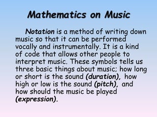 Mathematics on Music
Notation is a method of writing down
music so that it can be performed
vocally and instrumentally. It is a kind
of code that allows other people to
interpret music. These symbols tells us
three basic things about music; how long
or short is the sound (duration), how
high or low is the sound (pitch), and
how should the music be played
(expression).
 