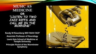 MUSIC AS
MEDICINE
OR
“LISTEN TO TWO
JAZZ RIFFS AND
CALL ME IN THE
MORNING”
Randy M Rosenberg MD FAAN FACP
Associate Professor of Neurology
Lewis Katz School of Medicine at
Temple University
Principle Flutist of the Warminster
Symphony
 