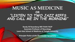 MUSIC AS MEDICINE
OR
“LISTEN TO TWO JAZZ RIFFS
AND CALL ME IN THE MORNING”
Randy M Rosenberg MD FAAN FACP
Associate Professor of Neurology
Lewis Katz School of Medicine at Temple University
Principle Flutist of the Warminster Symphony
 