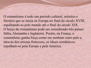 O romantismo é todo um período cultural, artístico e
literário que se inicia na Europa no final do século XVIII,
espalhando-se pelo mundo até o final do século XIX.
O berço do romantismo pode ser considerado três países:
Itália, Alemanha e Inglaterra. Porém, na França, o
romantismo ganha força como em nenhum outro país e,
através dos artistas franceses, os ideais românticos
espalham-se pela Europa e pela América.

 