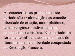 As características principais deste
período são : valorização das emoções,
liberdade de criação, amor platônico,
temas religiosos, individualismo,
nacionalismo e história. Este período foi
fortemente influenciado pelos ideais do
iluminismo e pela liberdade conquistada
na Revolução Francesa.

 