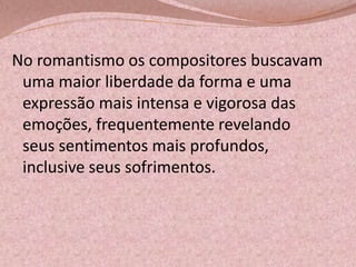 No romantismo os compositores buscavam
uma maior liberdade da forma e uma
expressão mais intensa e vigorosa das
emoções, frequentemente revelando
seus sentimentos mais profundos,
inclusive seus sofrimentos.

 