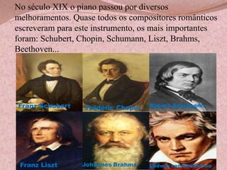 No século XIX o piano passou por diversos
melhoramentos. Quase todos os compositores românticos
escreveram para este instrumento, os mais importantes
foram: Schubert, Chopin, Schumann, Liszt, Brahms,
Beethoven...

Franz Schubert

Franz Liszt

Frédéric Chopin

Johannes Brahms

Robert Schumann

Ludwig van Beethoven

 
