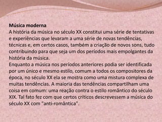 Música moderna
A história da música no século XX constitui uma série de tentativas
e experiências que levaram a uma série de novas tendências,
técnicas e, em certos casos, também a criação de novos sons, tudo
contribuindo para que seja um dos períodos mais empolgantes da
história da música.
Enquanto a música nos períodos anteriores podia ser identificada
por um único e mesmo estilo, comum a todos os compositores da
época, no século XX ela se mostra como uma mistura complexa de
muitas tendências. A maioria das tendências compartilham uma
coisa em comum: uma reação contra o estilo romântico do século
XIX. Tal fato fez com que certos críticos descrevessem a música do
século XX com "anti-romântica".

 
