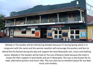 Melody In The Garden will be held during October because it’s during Spring which is in
  congruent with the name and the warmer weather will encourage the punters and fans to
attend the the festival during the day and support the local Newcastle arts, music and clothing
  stores. Melody In The Garden will be held at The Lass O’Gowrie Hotel because the hotel is
     known for their support in local bands and art In Newcastle. The Lass is also known for its
    indie, alternative punters and music vibe. The Lass also has an excellent layout for out door
                                        music and markets.
 