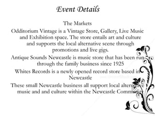 Event Details
                      The Markets
Odditorium Vintage is a Vintage Store, Gallery, Live Music
   and Exhibition space. The store entails art and culture
      and supports the local alternative scene through
                 promotions and live gigs.
Antique Sounds Newcastle is music store that has been run
           through the family business since 1925
 Whites Records is a newly opened record store based in
                         Newcastle
These small Newcastle business all support local alternative
  music and and culture within the Newcastle Community
 