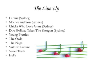 The Line Up
•   Cabins (Sydney)
•   Mother and Son (Sydney)
•   Chicks Who Love Guns (Sydney)
•   Doc Holiday Takes The Shotgun (Sydney)
•   Young Pretties
•   The Owls
•   The Nugs
•   Vulture Culture
•   Sweet Teeth
•   Hells
 