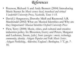 References
• Peterson, Richard A and Andy Bennett (2004) Introducing
  Music Scenes In Music scenes: local, translocal and virtual
  Vanderbilt University Press, Nashville, Tenn: 1-15.
• David J. Hargreaves, Dorothy Miell and Raymond A.R.
  Macdonald (2002) What are Musical Identities and Why are
  they Important? Musical Identities Oxford University Press
• Flew, Terry (2008) Music, cities, and cultural and creative
  industries policy. In: Bloustien, Gerry and Peters, Margaret
  and Luckman, Susan, (eds.) Sonic synergies : music, technology,
  community, identity. Ashgate Popular and Folk Music Series .
  Ashgate Publishing, Aldershot, England ; Burlington, VT, pp. 7-
  16.
 
