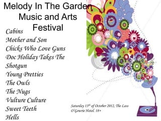 Melody In The Garden
     Music and Arts
Cabins Festival
Mother and Son
Chicks Who Love Guns
Doc Holiday Takes The
Shotgun
Young Pretties
The Owls
The Nugs
Vulture Culture
                        Saturday 13th of October 2012, The Lass
Sweet Teeth             O’Gowrie Hotel. 18+
Hells
 