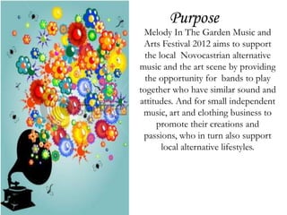 Purpose
 Melody In The Garden Music and
 Arts Festival 2012 aims to support
  the local Novocastrian alternative
music and the art scene by providing
  the opportunity for bands to play
together who have similar sound and
attitudes. And for small independent
 music, art and clothing business to
     promote their creations and
 passions, who in turn also support
       local alternative lifestyles.
 