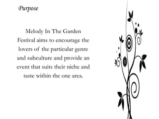 Purpose


    Melody In The Garden
Festival aims to encourage the
 lovers of the particular genre
and subculture and provide an
event that suits their niche and
   taste within the one area.
 