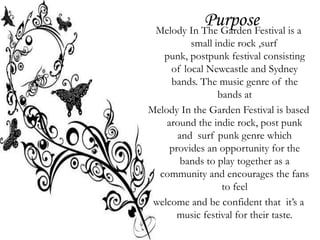 Purpose is a
 Melody In The Garden Festival
          small indie rock ,surf
   punk, postpunk festival consisting
     of local Newcastle and Sydney
     bands. The music genre of the
                 bands at
Melody In the Garden Festival is based
    around the indie rock, post punk
       and surf punk genre which
     provides an opportunity for the
        bands to play together as a
  community and encourages the fans
                  to feel
 welcome and be confident that it’s a
       music festival for their taste.
 