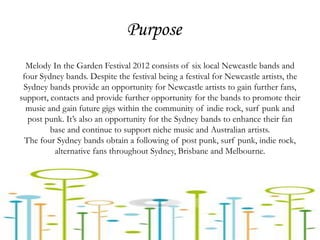 Purpose
  Melody In the Garden Festival 2012 consists of six local Newcastle bands and
 four Sydney bands. Despite the festival being a festival for Newcastle artists, the
 Sydney bands provide an opportunity for Newcastle artists to gain further fans,
support, contacts and provide further opportunity for the bands to promote their
  music and gain future gigs within the community of indie rock, surf punk and
   post punk. It’s also an opportunity for the Sydney bands to enhance their fan
         base and continue to support niche music and Australian artists.
  The four Sydney bands obtain a following of post punk, surf punk, indie rock,
          alternative fans throughout Sydney, Brisbane and Melbourne.
 