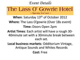 Event Details


    When: Saturday 13th of October 2012
 Where: The Lass O’gowrie (Over 18s event)
           Time: Doors Open 2pm
Artist Times: Each artist will have a rough 30-
 40minute set with a 30minute break between
                   each set.
Local business markets: Odditorium Vintage,
      Antique Sounds and Whites Records
                  Cost: Free
 