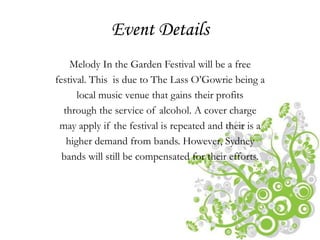 Event Details
    Melody In the Garden Festival will be a free
festival. This is due to The Lass O’Gowrie being a
      local music venue that gains their profits
  through the service of alcohol. A cover charge
 may apply if the festival is repeated and their is a
   higher demand from bands. However, Sydney
  bands will still be compensated for their efforts.
 