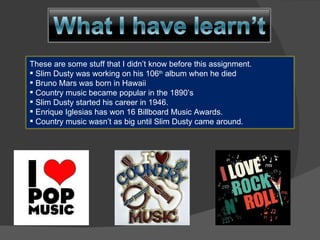 These are some stuff that I didn’t know before this assignment. Slim Dusty was working on his 106 th  album when he died Bruno Mars was born in Hawaii Country music became popular in the 1890’s Slim Dusty started his career in 1946. Enrique Iglesias has won 16 Billboard Music Awards. Country music wasn’t as big until Slim Dusty came around. 