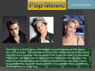 Pop music is a kind of music where people sing and sometimes they maybe shout in Pop music. The instruments in Pop music include the guitar and drums. I like Pop music because I like the sound of the music, the style of it, the speed of the music, the topics that it’s about and the instruments that are used. Pop Music is my favourite genre and I would recommend it for music fans. I have always listened to Pop and I would listen to it. For example I think Supreme by Robbie Williams is a pop song. Some Pop Singers 