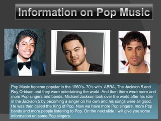 Pop Music became popular in the 1960’s- 70’s with  ABBA, The Jackson 5 and Roy Orbison and they were entertaining the world. And then there were more and more Pop singers and bands. Michael Jackson took over the world after his role in the Jackson 5 by becoming a singer on his own and his songs were all good. He was then called the King of Pop. Now we have more Pop singers, more Pop bands and more people listening to Pop. On the next slide I will give you some information on some Pop singers. 