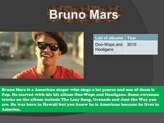 Bruno Mars is a American singer who sings a lot genres and one of them is Pop. He started with his hit album Doo-Wops and Hooligans. Some awesome tracks on the album include The Lazy Song, Grenade and Just the Way you are. He was born in Hawaii but you know he is American because he lives in  America. List of albums Year Doo-Wops and Hooligans 2010 
