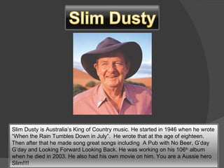 Slim Dusty is Australia’s King of Country music. He started in 1946 when he wrote “When the Rain Tumbles Down in July”.  He wrote that at the age of eighteen. Then after that he made song great songs including  A Pub with No Beer, G’day G’day and Looking Forward Looking Back. He was working on his 106 th  album when he died in 2003. He also had his own movie on him. You are a Aussie hero Slim!!!! 