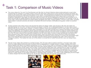 + Task 1: Comparison of Music Videos
 The music videos for ‘You and I’ by One Direction and ‘My Girls’ by Animal Collective share similar elements to each other,
however they do contrast in a number of ways. First of all, both music videos focus on the concept of romance and desire, as
shown by the mood of the videos and the manner of the vocals. The atmosphere is emotional in the One Direction music video,
whereas the atmosphere in the Animal Collective music video is somewhat emotional. Both videos seem to convey the
progress of depression; they begin at a slow pace (with the song in AC and the appearance of only one band member of 1D
each) and end with an added impulse to the pace of the song and the presence of additional elements. For example, in the 1D
music video, all five band members are shown walking alongside each other, singing together. In the AC music video, complete
black bodies in coloured scenarios are shown to represent the band members, eventually turning green. Green is a positive
colour.
 Another similarity both videos share is the fact that the artists are always visible, even though in ‘My Girls’ the artists are
animated figures. In ‘You and I’, all band members are shown in real life, so it is debatable whether or not this video is more
effective than the AC music video. However, a variety of different colours are employed in the AC music video, all of which give
the video a happy atmosphere and provide colour connotation e.g. red could connote love or passion and green could connote
nature and well-being. It is possible to discern that the producers of the AC video were trying to create an overall cheerful and
positive experience for the audience through utilization of multiple elements (not just colours, but patterns and moving images
etc.) The 1D music video far from colourful compared to the AC music video; it is set on a pier and features members of the
band dressed in grey, white and black shirts and blue jeans, which are drearily dull colours that fail to evoke any positive
atmosphere. The presence of these colours possibly indicates the intentions of the producers; to convey how lost people might
feel or how bleak life has turned out to be. The same coloured clothing persists throughout the video, even as the mood
changes to positive. This implies the main aim of the artists; to convey that no matter how dull life is, you can always enjoy
yourself.
 The two music videos also contrast in a number of ways. The 1D music video is made to look like a ‘one shot’ music video,
which is a video where continuous action is shown from the perspective of a single camera. In reality, multiple shots were
pieced together with little to no evidence whatsoever of a cut. The AC music video is composed of multiple shots e.g. long shot,
close-up, and two-shot. All shots of this video would have been pieced together to form a continuous whole. Another difference
is the manner and pace of both videos; the 1D video is slow and the vocals seem calm, whereas the AC video is quite fast
after a short length of time into the video. The vocals seem melancholy and the mood of the video supports this. In the One
Direction video, the artists are fully visible throughout the video. The viewer is engaged easily and the video has a glossy feel.
Personality is easily conveyed to the viewer and the whole video is generally romantic. The Animal Collective video is quite
obscure; in other words it is not clearly expressed or otherwise easily understood. The video is quite challenging and the budget
is clearly cheaper than the other video by 1D. 1D are also charts high and very popular compared to AC.
 