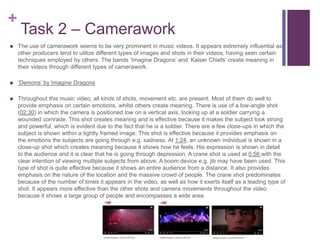 +
Task 2 – Camerawork
 The use of camerawork seems to be very prominent in music videos. It appears extremely influential as
other producers tend to utilize different types of images and shots in their videos, having seen certain
techniques employed by others. The bands ‘Imagine Dragons’ and ‘Kaiser Chiefs’ create meaning in
their videos through different types of camerawork.
 ‘Demons’ by Imagine Dragons
 Throughout this music video, all kinds of shots, movement etc. are present. Most of them do well to
provide emphasis on certain emotions, whilst others create meaning. There is use of a low-angle shot
(02:30) in which the camera is positioned low on a vertical axis, looking up at a soldier carrying a
wounded comrade. This shot creates meaning and is effective because it makes the subject look strong
and powerful, which is evident due to the fact that he is a soldier. There are a few close-ups in which the
subject is shown within a tightly framed image. This shot is effective because it provides emphasis on
the emotions the subjects are going through e.g. sadness. At 1:24, an unknown individual is shown in a
close-up shot which creates meaning because it shows how he feels. His expression is shown in detail
to the audience and it is clear that he is going through depression. A crane shot is used at 0:56 with the
clear intention of viewing multiple subjects from above. A boom device e.g. jib may have been used. This
type of shot is quite effective because it shows an entire audience from a distance. It also provides
emphasis on the nature of the location and the massive crowd of people. The crane shot predominates
because of the number of times it appears in the video, as well as how it exerts itself as a leading type of
shot. It appears more effective than the other shots and camera movements throughout the video
because it shows a large group of people and encompasses a wide area.
 