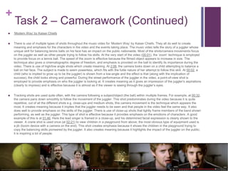 +
Task 2 – Camerawork (Continued)
 ‘Modern Way’ by Kaiser Chiefs
 There is use of multiple types of shots throughout the music video for ‘Modern Way’ by Kaiser Chiefs. They all do well to create
meaning and emphasis for the characters in the video and the events taking place. The music video tells the story of a juggler whose
unique skill for balancing tennis balls on his face has an impact on the public nationwide. Most of the shots/camera movements focus
on the juggler as well as other people trying to follow his skills. At the very start of the video (00:01), the ‘zoom’ technique is employed
to provide focus on a tennis ball. The speed of the zoom is effective because the filmed object appears to increase in size. The
technique also gives a cinematographic degree of freedom, and emphasis is provided on the ball to identify its importance during the
video. There is use of high/low angle shots which create meaning. At 2:06, the camera looks down on a child attempting to balance a
ball on her face. The subject is made to seem powerless, which fits with the futile nature of her attempt to follow this skill. At 00:02, a
child (who is implied to grow up to be the juggler) is shown from a low-angle and the effect is that (along with the implication of
success), the child looks strong and powerful. During the street performance of the juggler in the video, a point-of-view shot is
employed to provide emphasis on who the juggler is looking at. It creates meaning as it gives an impression of the juggler’s aspirations
(clearly to impress) and is effective because it is almost as if the viewer is seeing through the juggler’s eyes.
 Tracking shots are used quite often, with the camera following a subject/object (the ball) within multiple frames. For example, at 00:32,
the camera pans down smoothly to follow the movement of the juggler. This shot predominates during the video because it is quite
repetitive; out of all the different shots e.g. close-ups and medium shots, this camera movement is the technique which appears the
most. It creates meaning because it implies that the juggler needs to be seen and that people in the video feel the same way. It also
does well to provide emphasis on the skills of the juggler. There is use of close-up shots that tightly frame members of the band shown
performing, as well as the juggler. This type of shot is effective because it provides emphasis on the emotions of characters. A good
example of this is at 01:46. Here the lead singer is framed in a close-up, and his determined facial expression is clearly shown to the
viewer. A crane shot is used once (at 02:21) to view children in a playground from above; the most obvious type of equipment used is
a jib (boom device with a camera on the end). This shot creates emphasis because it shows the children in the playground trying to
copy the balancing skills pioneered by the juggler. It also creates meaning because it highlights the impact of the juggler on the public;
it is inspiring a lot of people.
 
