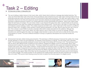 +
Task 2 – Editing 30 Seconds to Mars: A Beautiful Life
 The use of editing is highly obvious in this music video, which clearly tries to enforce a message about global warming. The
video was filmed 200 miles north of the Arctic Circle and features shots (extreme long shot, high angle, tracking shots) of the icy
landscape along with shots of the band members of 30 Seconds to Mars performing alone. The video was clearly edited in post
production; first of all, the shots and sequences would have been selected and pieced together to form a continuous whole. This
technique is effective because it results in an uninterrupted flow of action that benefits the audience. Most music videos today
follow the technique of montage. The use of slow motion is very frequent throughout this video; it predominates as the primary
editing technique in this video and creates the impression of time slowing down. The first shot in the video is a slow motion shot
and it depicts a person striking a match. This creates suspense and other music videos might start in this manner in an effort to
ease the viewer into it. At 03:43, a band member is shown leaning backwards in his seat, about to play the drum set in front of
him. This is shown in slow motion to provide a dramatic effect which creates adrenaline for the audience. Although this
technique is employed in many music videos, this video seems to rely on slow motion to convey its message. Straight
transitions are used throughout the video, but at (0:28) a fade transition is used as the shot turns to white and the name of the
song appears on screen. This shot is effective because it conveys a mysterious atmosphere and mood that excites the
audience.
 Enhancement has been utilized during post-production. This technique is effective because it improves the quality of an image
through alteration of colour hue and brightness. An example of this technique is at 02:16. The lead singer looks noticeably
bright. This technique was possibly employed to show how the light of the setting sun is shining on him. This technique would
also do well to offer different levels of pleasure for the audience. Diegetic/non-diegetic sound is used equally. Music video
producers tend to place the song over the action. The song is clearly from outside the story space and somewhat matches the
visuals of the music video. Some videos, however, include sounds from the story space e.g. laughing or falling objects. This
would add to the level of enjoyment of music videos as the viewers can relate the video to real life. In the music video for ‘A
Beautiful Lie’, an old man is shown talking at the start about the effects of global warming; this sound is his own voice and not
from outside the story space. Most of the video has the song placed over the action; however the eerie sound of wind blowing
can be heard at 05:39. This evokes emotion for the audience and creates tension because the band members are no longer in
view; all is silent. This sound of wind blowing across the Arctic is clearly from the story space; it is diegetic sound.
 