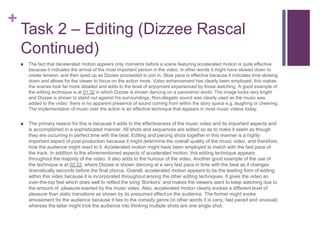 +
Task 2 – Editing (Dizzee Rascal
Continued)
 The fact that decelerated motion appears only moments before a scene featuring accelerated motion is quite effective
because it indicates the arrival of the most important person in the video; in other words it might have slowed down to
create tension, and then sped up as Dizzee proceeded to join in. Slow pace is effective because it indicates time slowing
down and allows for the viewer to focus on the action more. Video enhancement has clearly been employed; this makes
the scenes look far more detailed and adds to the level of enjoyment experienced by those watching. A good example of
the editing technique is at 01:32 in which Dizzee is shown dancing on a panoramic world. The image looks very bright
and Dizzee is shown to stand out against his surroundings. Non-diegetic sound was clearly used as the music was
added to the video; there is no apparent presence of sound coming from within the story space e.g. laughing or cheering.
The implementation of music over the action is an effective technique that appears in most music videos today.
 The primary reason for this is because it adds to the effectiveness of the music video and its important aspects and
is accomplished in a sophisticated manner. All shots and sequences are edited so as to make it seem as though
they are occurring in perfect time with the beat. Editing and piecing shots together in this manner is a highly
important aspect of post-production because it might determine the overall quality of the music video, and therefore,
how the audience might react to it. Accelerated motion might have been employed to match with the fast pace of
the track. In addition to the aforementioned aspects of accelerated motion, this editing technique appears
throughout the majority of the video. It also adds to the humour of the video. Another good example of the use of
the technique is at 02:22, where Dizzee is shown dancing at a very fast pace in time with the beat as it changes
dramatically seconds before the final chorus. Overall, accelerated motion appears to be the leading form of editing
within this video because it is incorporated throughout among the other editing techniques. It gives the video an
over-the-top feel which does well to reflect the song ‘Bonkers’ and makes the viewers want to keep watching due to
the amount of pleasure exerted by the music video. Also, accelerated motion clearly evokes a different level of
pleasure than static transitions as shown by its presumed effect on the audience. The former might evoke
amusement for the audience because it ties to the comedy genre (in other words it is zany, fast paced and unusual)
whereas the latter might trick the audience into thinking multiple shots are one single shot.
 