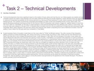 +
Task 2 – Technical Developments
 Hot Chip: I Feel Better
 Technical developments have had a significant impact on the creation of music videos and how they turn out. Videos appear very realistic and even
unrealistic aspects are made to look extremely vivid and make audiences think they are actually happening. Certain elements which are impossible
in reality are incorporated successfully into the obvious elements e.g. dancing and facial expression in music videos nowadays with little difference
between the two. The invention of chroma-key compositing technologies e.g. green screen have benefited tonnes of music videos today. This
special effects/post production technique is known for the manner in which it composites video streams, images etc. together based on colour hue.
The music video for ‘I Feel Better’ by Hot Chip is a good example on how technical developments have affected music videos in recent times. The
song and video were released in the year 2010, in a decade where innovation has led to the accomplishment of things that were previously thought
impossible. Music videos released in the past have clearly never featured video stream compositing due to lack of technical innovation. Even the
quality of music videos from the past seem poor compared to ‘I Feel Better’.
 A good example of lack of innovation in past times is in the music video for ‘Thriller’ by Michael Jackson. The video consists of two characters
getting cornered by zombies threateningly, with Jackson becoming a zombie himself. According to votes, Thriller was the most influential music
video of the time due to how it merged filmmaking and music. It was released in 1983. After over two decades of innovation, music videos use
special effects that make them look extremely eye-catching in terms of quality. I Feel Better is an example of this statement. It could be somewhat
similar to Thriller due to the presence of menace and threat e.g. the appearance of a disembodied, floating head which attacks the performance at
03:07. This is an example of how technical developments have led to use of special effects in not just music videos, but films and video games as
well. Chroma-key technology has clearly been used in this video e.g. at 01:49, two subjects are shown standing in front of a large neon sign
reading ‘Hot Chip’ in a medium shot but during production is was obviously a green screen and the image seen in the video was composited over
the green screen during pre-production. The appearance of this sign is very frequent throughout the video until it is destroyed by the large head
with lasers. This action is a good example of CGI (Computer Generated Imagery) effects which are most commonly utilized in films. CGI is also
apparent at 01:52, 02:04, 02:15, and 02:28; in all four of these time codes, all four band members are shown being struck by laser beams from the
mouth of the bald, mysterious man (in medium shots) who appears at 00:54 in a brilliantly glowing light. These time codes demonstrate the
effective use of CGI which evokes adrenaline within the audience and keeps them excited. What makes the use of CGI more effective is the fact
that it is actually used in a music video in a manner similar to that of CGI in blockbuster films. Therefore, audiences are provided with a similar level
of enjoyment to that they might experience whilst watching films. CGI and chroma-key are the clearly the culmination of technical innovation
through time. High key lighting is used at 00:51 to convey the positive mood generated by the appearance of the messiah-like figure. This effect is
another example of technical development.
 