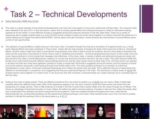 +
Task 2 – Technical Developments
 Calvin Harris feat. HAIM: Pray to God
 This video is a good example of how technical developments over time had a big impact on how music videos look and feel today. The song and video
were released in the year 2015. In this time period, videos tend to employ special effects and editing techniques to create an adrenaline evoking
experience for the viewer. A more effective process is suggested among the producers because of how this video looks. There are a variety of
sequences which suggest original ideas e.g. at 01:12 three women dressed in black are shown stood together in a medium shot with the presence of a
natural setting (snow capped mountains) behind them. Various ideas come with innovation, mainly because the improvement of special effects opens
up lots of new opportunities.
 The utilization of special effects is highly obvious in this music video. Innovation through time has led to simulation of imagined events e.g. a virtual
world. Special effects have been employed in ‘Pray to God’, clearly with the sole purpose of bringing the ideas of the producers to life e.g. mechanical
effects. Another reason might have been to promote the song because if the video is able to shock an audience, they are more likely to remember the
video and the song (this is reminiscent of ‘shock’ factor) used in marketing and promotion. Technical developments are shown to have made it easy for
music video producers to communicate their message more effectively. In this music video, a variety of effects and editing techniques are shown and
they all add to the video’s overall effectiveness, helping it to convey how technical innovation has led to the way it looks. The video features HAIM (the
female music artist) performing with different natural settings behind her and two other women stood at either side of her. All three women are dressed
in all black and their skin tones were lightened, possibly to create a sinister feel. Witchcraft is suggested among the women and the presence of forest
and snowy locations along with a wolf treading through snow further adds to this. The colour grading technique is an example of a technical
development in music videos. It has been employed extensively and it makes the women look very pale. This is effective because it makes them look
different to normal people in comparison, thus suggesting that they are supernatural figures in the video. This technique is clearly shown at 00:28 with
all three women stood together in a medium shot. It can be proven that with innovation, producers/artists can create meaning due to increased ways to
edit the video.
 Editing in this video is highly evident. There are effective transitions from one scene to another e.g. at 00:50 one can notice a flash of white light
(possibly where two different shots meet). Most of the sequences appear to be ‘one-shot’ scenes in which the three women are shown from the
perspective of a single camera. There is little evidence of a break in the flow of action that is easily hidden from the viewer through use of effects. This
shows an advantage of technical innovation in music videos; the editors are able to remove evidence of breaks in time and this makes the whole video
look uninterrupted, thus adding to the level of enjoyment for the audience. There are multiple transitions throughout the music video like the
aforementioned one, proving that transitions are the predominant editing technique in this video. Fade transitions also occur from one shot to another,
perhaps to indicate the passing of time in the same place e.g. at 01:17.
 