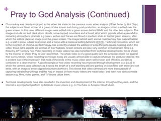 +
Pray to God Analysis (Continued)
 Chroma-key was clearly employed in this video. As stated in the previous music video analysis (I Feel Better by Hot Chip),
the subjects are filmed in front of a green or blue screen and during post-production, an image or video is edited over the
green screen. In this case, different images were edited onto a green screen behind HAIM and the other two subjects. The
images include red and black storm clouds, snow-capped mountains and a forest, all of which provide either a peaceful or
menacing atmosphere. Animals e.g. bears, wolves and horses are filmed in medium shots in front of green screens, after
which the editors place an image over the green screen. The image behind each animal could convey their natural habitat
e.g. a wolf in snow, a bear in a forest, and a horse with a medieval setting behind it (03:26). Technical innovation, which led
to the invention of chroma-key technology, has evidently enabled the addition of extra things to create meaning and in this
video, those extra aspects are animals in their habitats. Green screens are also very common in mainstream films e.g.
those by 20th Century Fox. Video recording in music videos has also benefited from technical developments; this is shown
by the manner in which ‘Pray to God’ was filmed. The whole video is of a good quality and the actresses stand out against
their surroundings. Video recording techniques today are usually almost able to capture whatever the producer desires; this
is evident due to the impression that most of the shots in this music video seem well chosen and effective, as well as
combined in a clean manner. A good example of how video recording has improved through development is at 01:15 in
which the camera pans sideways as it tracks the length of a wolf standing still and panting on a set filled with snow and oak
trees, with an image of snow-capped mountains behind it. This shows that video cameras are more than capable of
capturing extraordinary things and this has an impact on how music videos are made today, and even how various media
sectors e.g. films, video games, and TV shows utilize them.
 Technical developments have also resulted in the invention and development of the internet throughout the years, and the
internet is an important platform to distribute music videos e.g. on YouTube or Amazon Cloud Music.
 