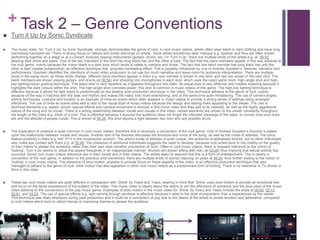 + Task 2 – Genre Conventions
 Turn it Up by Sonic Syndicate
 The music video for ‘Turn it Up’ by Sonic Syndicate strongly demonstrates the genre of rock. In rock music videos, artists often wear black or dark clothing and have long
hair/messy hairstyles etc. There is strong focus on tattoos and bodily piercings on artists . Rock artists sometimes wear makeup e.g. eyeliner and they are often shown
performing together on a stage or at a concert, furiously playing instruments (guitars, drums etc.) In ‘Turn it Up’, there are multiple shots of the artists e.g. at 00:53
wearing dark shirts and jeans. One of the two members in the shot has long black hair and the other is bald. The fact that the band members appear in this way adheres to
the rock genre, mainly because the colour black is a dark tone which tends to relate to menace and threat. The fact that one band member has long black hair and the
other is bald creates juxtaposition, an effective technique that provides contrasting effect. This is possibly influenced by one of Andrew Goodwin’s theories: narrative and
performance. Goodwin identified the intentions of music video producers: to not use too much narrative and leave room for audience interpretation. There are multiple
shots in the same room; as these shots change, different band members appear in them e.g. one member is shown in one shot, and two are shown in the next shot. The
band members are shown playing guitars and drums (at 00:54) and shouting into microphones in each shot, which uses the exact same room, high-angle shot and high-
key lighting/colour grading technique. This exact shot is very repetitive as it appears throughout the video. Its visual style is very effective and creates meaning because it
highlights the dark colours within the shot. The high-angle shot connotes power; this shot is common in music videos of this genre. The high-key lighting technique is
effective because it allows for light tones to predominate as the leading post-production technique in the video. This technique adheres to the genre of rock, mainly
because of the way it matches with the beat and rhythm and makes the video look more entertaining, and at the same time quite threatening. The use of camera angles,
editing techniques, costume and location is an example of mise-en-scene which often appears in music videos to provide a strong sense of settings being arranged
effectively. The use of mise en scene does well to add to the visual style of music videos because the design and setting looks appealing to the viewer. The use of
technical elements e.g. speed, sound, special effects and camera movement is obvious in this music video and they add to its intensity, as well as the highly aggressive
nature of the song and its vocals. There is a strong relationship between vocals and visuals in this video; certain elements are shown to the viewer constantly throughout
the length of the video e.g. shots of a club. This is effective because it ensures the audience does not forget the intended message of the video; to convey how loud clubs
are and the attitude of people inside. This is shown at 00:25; this shot depicts a fight between two men who are possibly drunk.
 The implication of violence is quite common in rock music videos, therefore this is obviously a convention of the rock genre. One of Andrew Goodwin’s theories is based
upon the relationship between vocals and visuals. Another one of his theories discusses the structure and voice of the song, as well as the mode of address. The lyrics
feature profanity in them e.g. hell (f**k in the uncensored version). The artist’s mode of address is quite unique; the audience is addressed directly, but by other individuals
who make eye contact with them e.g. at 00:46. The presence of additional individuals suggests the need to develop, because rock artists tend to rely mainly on the quality
of their videos to please the audience rather than their own style (another convention of rock). Often in rock music videos, there is frequent reference to the notion of
‘looking’. Turn it Up seems to utilize this aspect frequently in an inappropriate manner. Women are shown sitting with men (at 03:05) thus implying that sexual activity has
occurred. Some rock music videos reference sex in their vocals and in their videos. The artists seem to assume that this is a form of entertainment. This is clearly a
convention of the rock genre; in addition to the previous shot mentioned, there are multiple shots of women dancing on poles at 00:24, thus further adding to the notion of
‘looking’ in rock music videos. The presence of slow motion, possibly to provide focus on these aspects of the video, is an effective production technique that also
manages to adhere to the genre of rock. Slow motion has also appeared in other rock music videos as a predominant form of editing. There is no reference to TV shows or
films in this video.
 These two rock music videos are quite different in comparison with ‘Shine’ by Years and Years, bearing in mind that ‘Shine’ uses slow motion to provide an emotional feel
and focus on the facial expressions of the subject of the video. This music video is clearly about the desire to win the affections of someone and the slow pace of the music
video adheres to the conventions of the pop music genre. Examples of slow motion in the music video for ‘Shine’ by Years and Years include the shots at 00:02, 02:13,
02:51, and 03:23. The use of special effects e.g. light coming through windows is effective because it adds to the level of enjoyment that is experienced by the viewer.
This technique was likely employed during post-production and it could be a convention of pop due to the desire of the artists to evoke emotion and adrenaline, compared
to rock videos which tend to utilize intense or menacing themes to please the audience.
 