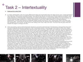 +
Task 2 – Intertextuality
 Iridescent by Linkin Park
 In media, intertextuality is the act of using different text ideas and incorporating them into ideas of one’s own. A good example of
this would be to take a scene or multiple scenes from a well-known film and re-make it to match the aspects of a specific music
video. Basically, a media text references another. John Stuart’s description of ‘incorporating, raiding and reconstructing’ is the
fundamental nature of intertextuality. Intertextuality is utilized with the primary purpose of generating a new way of thinking, as
well as creating a bigger audience for a certain media product. Linkin Park’s video ‘Iridescent’ is a strong example of
intertextuality. The rock band decide to incorporate multiple scenes from the 2011 film ‘Transformers: Dark of the Moon’ into
their music video. Those who are big fans of the Transformers series will instantly notice the appearance of various ‘Autobots’
and ‘Decepticons’ from the film, as well as the main setting of the music video: the moon. The moon was the place where the
disaster first began to emerge in the film.
 There was clearly a reason behind the band’s decision to reconstruct elements from Transformers 3; because they have done
the same thing with the previous installments in the Transformers series (1 and Revenge of the Fallen) in their music videos.
Likewise, the first three Transformers films used the songs ‘What I’ve Done’, ‘New Divide’ and ‘Iridescent’ as their soundtracks
and end credits songs, proving that the film and the music video worked together in this case. The music video for ‘Iridescent’ is
shot almost entirely in black and white, with colour only being shown to depict the look of the Transformers from the film e.g. at
01:18, a shot of Optimus Prime from the film is edited into the action of the music video with the clear intention of showing the
strong relationship between the song and the film. The music video is set entirely on the Moon, with frequent appearances of
elements from the film e.g. shots of Sentinel Prime, Megatron and Bumblebee. Also spotted are Decepticon ships that appear in
the film and an image of the slowly rotating Earth far away (00:55). A scene from the film is also shown at 03:33 of the
Decepticons rising from the Moon’s surface. These various shots are effective because they could raise awareness of the film
and they also make the video a more enjoyable experience for the viewer due to increased elements to interact with. The use of
the editing technique colour grading (into black and white) during post-production is effective due to the fact that it provides a
dark, grim feel to the video which is supplied with emotion by the nature of the track. In contrast to the Sci-Fi and
action/adventure elements appearing on screen, the track has a romantic and emotional tone. It clearly emphasises the concept
of love. However, in this video the song is made to connote a different meaning; one of the purposes of intertextuality is to
‘reconstruct’ as stated by John Stuart. In this video, the song is made to create an impression of loss of hope, or maybe even
acceptance of events. There is a shot of the Decepticon ‘Shockwave’ at the beginning of the video (00:24). The possible reason
for the incorporation of evil characters is to provide a challenging atmosphere, much like the atmosphere of Transformers 3.
The video also consists of Linkin Park and other individuals sat around a table with medieval settings e.g. clothing, snakes,
castle pillars. This contrasts greatly with the other elements featured in the video (including the mood of the song), thus
providing the audience with an overall adrenaline evoking experience with a variety of elements.
 