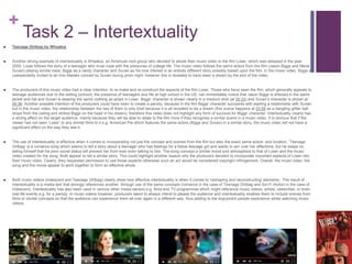 +
Task 2 – Intertextuality
 Teenage Dirtbag by Wheatus
 Another strong example of intertextuality is Wheatus, an American rock group who decided to allude their music video to the film Loser, which was released in the year
2000. Loser follows the story of a teenager who must cope with the pressures of college life. The music video follows the same actors from the film (Jason Biggs and Mena
Suvari) playing similar roles; Biggs as a nerdy character and Suvari as his love interest in an entirely different story possibly based upon the film. In the music video, Biggs is
unexpectedly invited to an Iron Maiden concert by Suvari during prom night, however this is revealed to have been a dream by the end of the video.
 The producers of this music video had a clear intention: to re-make and re-construct the aspects of the film Loser. Those who have seen the film, which generally appeals to
teenage audiences due to the setting (school), the presence of teenagers and life at high school in the US, can immediately notice that Jason Biggs is dressed in the same
jacket and hat and Suvari is wearing the same clothing as acted in Loser. Biggs’ character is shown clearly in a medium shot (at 00:33) and Suvari’s character is shown at
00:36. Another possible intention of the producers could have been to create a parody; because in the film Biggs’ character succeeds with starting a relationship with Suvari,
but in the music video, the relationship between the two of them is only brief because it is all revealed to be a dream (this scene happens at 03:59 as a dangling glitter ball
drops from the ceiling and strikes Biggs on the head in his dream), therefore this video does not highlight any form of success for Biggs’ character. Intertextuality clearly has
a strong effect on the target audience, mainly because they will be able to relate to the film more if they recognise a similar scene in a music video. It is obvious that if the
viewer has not seen ‘Loser’ or any similar films to it e.g. American Pie which features the same actors (Biggs and Suvari) in a similar story, the music video will not have a
significant effect on the way they see it.
 The use of intertextuality is effective when it comes to incorporating not just the concept and scenes from the film but also the exact same actors and location. ‘Teenage
Dirtbag’ is a romance song which seems to tell a story about a teenager who has feelings for a fellow teenage girl and wants to win over her affections, but he keeps on
telling himself that his poor social status will prevent her from ever even talking to him. The song conveys a similar mood and atmosphere to that of Loser and the music
video created for the song. Both appear to tell a similar story. This could highlight another reason why the producers decided to incorporate important aspects of Loser into
their music video. Clearly, they requested permission to use those aspects otherwise such an act would be considered copyright infringement. Overall, the music video, the
song and the movie appear to work together to form an effective whole.
 Both music videos (Iridescent and Teenage Dirtbag) clearly show how effective intertextuality is when it comes to ‘reshaping and reconstructing’ elements . The result of
intertextuality is a media text that strongly references another through use of the same concepts (romance in the case of Teenage Dirtbag and Sci-Fi /Action in the case of
Iridescent). Intertextuality has also been used in various other media sectors e.g. films and TV programmes which might reference music videos, artists, celebrities, or even
real life events e.g. for a parody. In music videos however, producers seem to always intend to please the audience and intertextuality enables them to include scenes from
films or similar concepts so that the audience can experience them all over again in a different way, thus adding to the enjoyment people experience whilst watching music
videos.
 