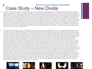 +
Case Study – New Divide
 The music video for the song ‘New Divide’ by American rock band Linkin Park has a clear variety of purposes. The core purposes of this music video are clearly to
entertain the target audience (which is male adults and teenagers due to the fact that they tend to prefer intense, action-themed elements speaking from a stereotypical
viewpoint), provide a brand (to identify themselves as unique to the customer and differentiate themselves from various other music videos) and increase sales (this is
effective because it increases the popularity for the product in a number of ways e.g. it allows them to become increasingly successful and well-known to a large number
of people). The music video was shot on location at Paramount Studios (which distributed the Transformers films). It takes place in an Egyptian cave where the bodies
of Primes and the Matrix of Leadership were hidden in the film Transformers 2. Two broader purposes of the music video could be to endorse a certain product and
allow audience availability and advantage; this is highly evident due to the fact that the song was made for Transformers 2 and appeared in the film as a soundtrack and
the end credits song. The video is clearly trying to raise awareness of the film or interpret Transformers 2 in a different way so the audience can experience the various
aspects of the film in a more adrenaline-evoking manner. This purpose is highly effective in terms of showing how Linkin Park is, in essence, making a declaration of
approval for Paramount Studios to use their song within the film, and they are supporting and promoting the film in the process. This highlights the main intention of the
video. The use of infra-red effects as an editing technique results in the artists appearing as spectres who look white-hot. This sense of heat ties to intensity, which in
turn adheres to the film. The use of cutting-edge visual techniques does well to blur the line between the performance of Linkin Park and a digital/mechanical reality that
looks very similar to the elements of Transformers 2.
 The artists had a clear strategy in this video. They included strong messages within the video e.g. presence of good and evil. The use of infra-red editing and the colour
blue together in the video creates juxtaposition, which leaves two contrasting elements with different meanings. The colour red suggests darkness and danger whilst
blue suggests well-being. The use of these elements e.g. infra-red also ties to the genre of Sci-Fi and gives the video a highly intense atmosphere, quite similar to that
of Transformers 2. This proves that the strategy was to create a feel similar to that of the film. The fact that the video and the film share a similar mood and atmosphere
could be a good example of synergy (the interaction of two or more media texts) which gives the audience additional products to interact with and expands the universe
of the product. Other media sectors e.g. comic books, toys and posters could relate to the film which ties to the music video; they are all linked together effectively and
this is a strong example of synergy. The combined effect of New Divide (the song, the video and its use in the film) along with additional products is far greater in
comparison to the sum of all these effects separately. The visual style of the music video is very effective. The use of close-up shots to provide detail on facial
expression and emotion e.g. at 02:27 is quite effective, along with the use of medium shots to show the stance of the artists at 01:27. In addition to these, the use of a
tracking shot at various points in the video e.g. 01:42 provides the audience with increased insight into the action, as well as a different form of camerawork to interact
with. If the video didn’t consist of movement or lots of different shots, it might have appeared boring and not as effective. The style of the video is unique as it features
shots of the band playing, but at times these shots change to show the band in infra-red. This does well to blur the line between performance and a digital reality; this
could also provide juxtaposition for the audience and it also provides a unique style for the video. The techniques employed include use of chroma-key and green
screen (02:04), which are the result of technical innovation over time. It makes the unrealistic elements of the film look realistic. This is very effective due to the level of
pleasure it offers for the audience. The music video adheres to the conventions of the rock genre due to the presence of guitars, drum sets and a band performing on a
stage (01:29). In addition to this, the fact that the effects look as if they had a great deal of effort put into them suggests that the band were more interested in the quality
of their video rather than the manner of their voices or vocals. This is another convention of the rock genre. Rock artists also tend to wear the colour black, which is
evident in this video, to connote threat and menace. The presence of these elements also ties to the mood of the film and the evil forces that appear within it. The
techniques employed also consist of new forms of video recording which improves the overall quality of the music video and gives it a feel similar to existing films and
music videos today. The scene in the video which shows the band members performing with infra-red imagery all around them from 01:48 to 02:04 is a good example of
the techniques employed by the artist. The presence of unique elements within the video adds to its effectiveness as well as how the audience sees it as something
they might have never even come across before in a music video. Being original is clearly a strongly beneficial decision during the production of music videos and Linkin
Park have clearly followed this, not just in this music video which focuses on Transformers 2, but in two other music videos: What I’ve Done and Iridescent, both of
which highlight the quality and elements of Transformers 1 and 3. The fact that Linkin Park have created videos which reference well-known films and re-shape the
elements in their own unique way; this is a strong example of intertextuality.
https://www.youtube.com/watch?v=ysSxxIqKNN0
 