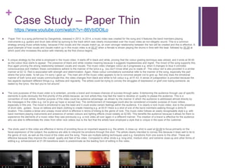 +
Case Study – Paper Thin
 ‘Paper Thin’ is a song performed by Dangerkids, released in 2013. In 2014, a music video was created for the song and it features the band members playing
instruments e.g. guitars and drum sets whilst lip-syncing to the track which was clearly incorporated over the music video as non-diegetic sound. This is a common
strategy among music artists today, because if the vocals and the visuals match up, an even stronger relationship between the two will be created and this is effective. A
good example of how vocals and visuals match up in this music video is at 00:27 when a female is shown playing the drums in time with the beat, followed by 00:28 at
which point she increases this action with intensity as the first chorus begins.
 A unique strategy by the artist is employed in the music video. It starts off in black and white, proving that the colour grading technique was utilized, and it ends at 00:45
as the colour blue starts to appear. The presence of black and white creates meaning because it suggests hopelessness and regret. The mood of the song supports this,
thus again proving the strong relationship between vocals and visuals. The music video changes colour as it progresses e.g. when it changes to blue it connotes
consciousness and intellect; these connotations adhere to the manner of the lyrics e.g. ‘you don’t know what you’re made of’. The colour red is also provided in a similar
manner at 02:12. Red is associated with strength and determination. Again, these colour connotations somewhat refer to the manner of the song, especially the part
where the lyrics state: ‘to tell you I’m sorry I gave up’. The main aim of the music video appears to be to convince people not to give up. Not only does the emotional
manner of both lyrics and vocals communicate this; the video changes from black and white to full colour e.g. at 01:43. A sense of juxtaposition is provided because the
two aspects represent different things e.g. dullness and regularity. The artists could be trying to convey the struggles of depression or grief over losing someone, as
stated by the lyrics: ‘the fact you’re not around’.
 The core purposes of this music video is to entertain, provide a brand and increase chances of success through sales. Entertaining the audience through use of specific
elements is quite obviously the first priority of the artists because, as rock artists they may feel the need to develop on quality to please the audience. This is a
convention of rock artists. Another purpose of the video could be audience advantage; as shown by the manner in which the audience is addressed almost directly by
the messages in the video e.g. not to give up hope or accept loss. The reinforcement of messages could also be considered a broader purpose of music videos ,
especially in this one. The mood is emotional to say the least and it could evoke certain feelings within the audience. It is clearly a rock music video; due to the presence
of drum sets , guitars , focus on tattoos and black clothing to create meaning e.g. at 00:51 there is a shot of one of the band members walking through a dimly lit
location. This creates a tense and uneasy mood which is effective in terms of linking to the genre of rock. The music video follows an easily recognizable style e.g. with
band members playing instruments and presence of certain colours and lighting effects (most notably at 02:59). This benefits the audience because it allows for them to
experience the elements of a music video they saw previously e.g. a rock video all over again in a different manner. The creation of a brand is effective for the audience
who are able to differentiate the video from other rock videos due to the fact that the artists have employed a style that is unique in the eyes of the customer.
 The shots used in this video are effective in terms of providing focus on important aspects e.g. the artists. A close-up shot is used at 02:29 to focus primarily on the
facial expression of the subject; the audience are able to interpret his emotions through this shot. The artists clearly intended to convey this because it does well to tie to
the genre of rock, as well as the mood of the video and the song. There are multiple editing techniques used e.g. transitions from one scene to the other. These are
effective because they improve the overall quality and feel of the video. Compared to other shots e.g. long-shot, medium shot, and extreme close-up and other forms of
editing e.g. enhancement at 01:39 transitions seem to predominate as the leading form of editing in this video.
https://www.youtube.com/watch?v=-86VbIDOlLo
 