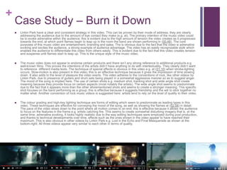 +
Case Study – Burn it Down
 Linkin Park have a clear and consistent strategy in this video. This can be proven by their mode of address; they are clearly
addressing the audience due to the amount of eye contact they make (e.g. at). The primary intention of the music video could
be to evoke adrenaline within the audience; this is evident due to the high amount of tension the video creates as it progresses
towards the end, at which point flames begin to leap up in the room the band are shown performing in (00:48). The core
purposes of this music video are entertainment, branding and sales. The is obvious due to the fact that the video is adrenaline
evoking and excites the audience, a strong example of audience advantage. The video has an easily recognizable style which
enables the audience to differentiate this video from others easily. This is evident due to the fact that this video creates tension
and suspense until flames start to leap up. This is the unique style of the music video.
 The music video does not appear to endorse certain products and there isn’t any strong reference to additional products e.g.
well-known films. This proves the intentions of the artists didn’t have anything to do with intertextuality. They clearly didn’t want
to reference different media texts. The technique of special effects is obvious in this video e.g. at (01:10) when strobe-lighting
occurs. Slow-motion is also present in this video; this is an effective technique because it gives the impression of time slowing
down. It also adds to the level of pleasure the video exerts. The video adheres to the conventions of rock, like other videos by
Linkin Park, due to presence of guitars and drum sets being played in a somewhat aggressive manner so as to suggest anger.
The mood of the song is implied here. The use of certain shots e.g. medium shot, tracking shot and wide angle shot create
meaning because they provide focus on certain aspects (most notably the artists). The wide angle shot seems to predominate
due to the fact that it appears more than the other aforementioned shots and seems to create a stronger meaning. This specific
shot focuses on the band performing as a group; this is effective because it suggests friendship and the will to stick together no
matter what. Another convention of rock music videos is suggested here: artists tend to rely on the level of quality to their video.
 The colour grading and high-key lighting technique are forms of editing which seem to predominate as leading types in this
video. These techniques are effective for conveying the mood of the song, as well as showing the flames at (02:58) in detail.
The pace of the video slows down to the point where all motion comes to an end; this is effective because it allows the audience
to focus on the features in the frame e.g. artists catching fire. This seems to create somewhat disturbing imagery that is, at the
same time, adrenaline evoking. It looks highly realistic due to the way editing techniques were employed during post production,
and thanks to technical developments over time, effects such as the ones shown in the video appear to have reached their
maximum. This is also obvious in other videos by Linkin Park e.g. Lost in the Echo and Final Masquerade as shown at the
bottom-right. All three videos appear very similar to each other in terms of quality.
 