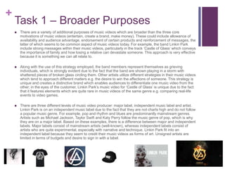 +
Task 1 – Broader Purposes
 There are a variety of additional purposes of music videos which are broader than the three core
motivations of music videos (entertain, create a brand, make money). These could include allowance of
availability and audience advantage, endorsement of certain products and reinforcement of messages, the
latter of which seems to be common aspect of music videos today. For example, the band Linkin Park
include strong messages within their music videos, particularly in the track ‘Castle of Glass’ which conveys
the importance of family and how losing a relative can devastate someone. This approach is very effective
because it is something we can all relate to.
 Along with the use of this strategy employed, the band members represent themselves as grieving
individuals, which is strongly evident due to the fact that the band are shown playing in a storm with
shattered pieces of broken glass circling them. Other artists utilize different strategies in their music videos
which tend to approach different matters e.g. the desire to win the affections of someone. This strategy is
unique and creates a distinctive brand which enables audiences to differentiate one music video from the
other; in the eyes of the customer, Linkin Park’s music video for ‘Castle of Glass’ is unique due to the fact
that it features elements which are quite rare in music videos of the same genre e.g. comparing real-life
events to video games.
 There are three different levels of music video producer: major label, independent music label and artist.
Linkin Park is on an independent music label due to the fact that they are not charts high and do not follow
a popular music genre. For example, pop and rhythm and blues are predominantly mainstream genres.
Artists such as Michael Jackson, Taylor Swift and Katy Perry follow the music genre of pop, which is why
they are on a major label. Based on these examples, there is a difference between major and independent
labels. Major labels consist of mainstream artists (well-known), whereas independent labels consist of
artists who are quite experimental, especially with narrative and technique. Linkin Park fit into an
independent label because they seem to credit their music videos as forms of art. Unsigned artists are
limited in terms of budgets and desire to sign in with a label.
 