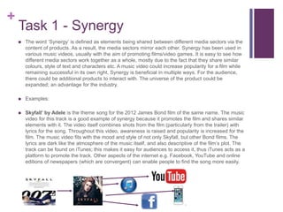 +
Task 1 - Synergy
 The word ‘Synergy’ is defined as elements being shared between different media sectors via the
content of products. As a result, the media sectors mirror each other. Synergy has been used in
various music videos, usually with the aim of promoting films/video games. It is easy to see how
different media sectors work together as a whole, mostly due to the fact that they share similar
colours, style of text and characters etc. A music video could increase popularity for a film while
remaining successful in its own right. Synergy is beneficial in multiple ways. For the audience,
there could be additional products to interact with. The universe of the product could be
expanded; an advantage for the industry.
 Examples:
 Skyfall’ by Adele is the theme song for the 2012 James Bond film of the same name. The music
video for this track is a good example of synergy because it promotes the film and shares similar
elements with it. The video itself combines shots from the film (particularly from the trailer) with
lyrics for the song. Throughout this video, awareness is raised and popularity is increased for the
film. The music video fits with the mood and style of not only Skyfall, but other Bond films. The
lyrics are dark like the atmosphere of the music itself, and also descriptive of the film’s plot. The
track can be found on iTunes; this makes it easy for audiences to access it, thus iTunes acts as a
platform to promote the track. Other aspects of the internet e.g. Facebook, YouTube and online
editions of newspapers (which are convergent) can enable people to find the song more easily.
 